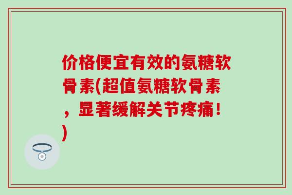 价格便宜有效的氨糖软骨素(超值氨糖软骨素，显著缓解关节疼痛！)