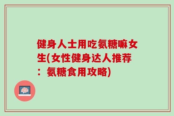 健身人士用吃氨糖嘛女生(女性健身达人推荐：氨糖食用攻略)