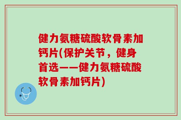 健力氨糖硫酸软骨素加钙片(保护关节，健身首选——健力氨糖硫酸软骨素加钙片)