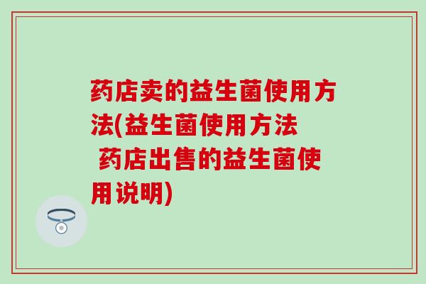 药店卖的益生菌使用方法(益生菌使用方法  药店出售的益生菌使用说明)