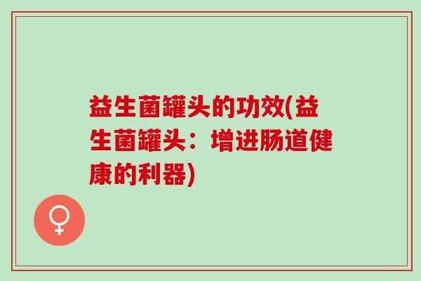 益生菌罐头的功效(益生菌罐头：增进肠道健康的利器)