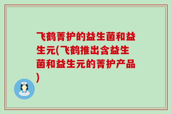 飞鹤菁护的益生菌和益生元(飞鹤推出含益生菌和益生元的菁护产品)