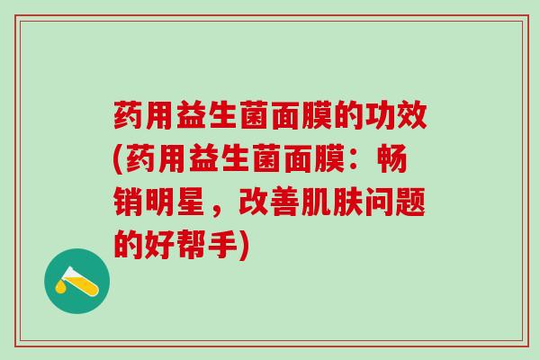 药用益生菌面膜的功效(药用益生菌面膜：畅销明星，改善肌肤问题的好帮手)