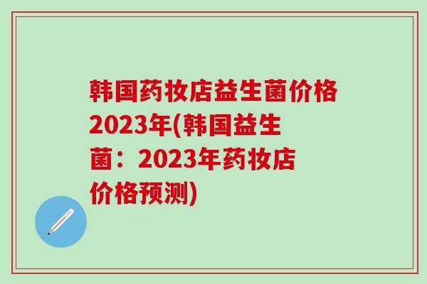 韩国药妆店益生菌价格2023年(韩国益生菌：2023年药妆店价格预测)