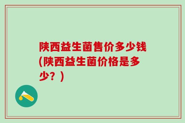 陕西益生菌售价多少钱(陕西益生菌价格是多少？)