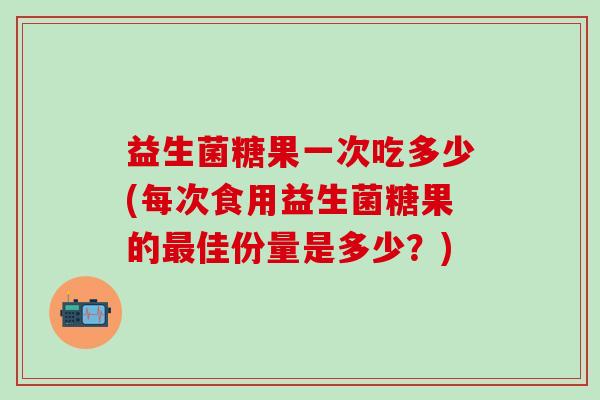 益生菌糖果一次吃多少(每次食用益生菌糖果的最佳份量是多少？)