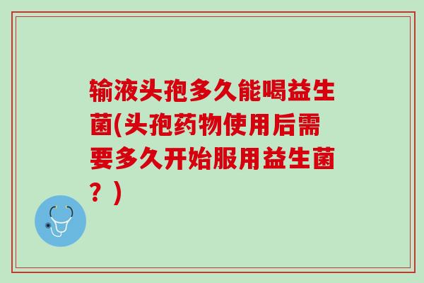 输液头孢多久能喝益生菌(头孢药物使用后需要多久开始服用益生菌？)