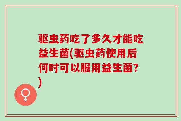 驱虫药吃了多久才能吃益生菌(驱虫药使用后何时可以服用益生菌？)
