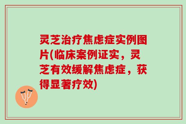灵芝治疗焦虑症实例图片(临床案例证实，灵芝有效缓解焦虑症，获得显著疗效)