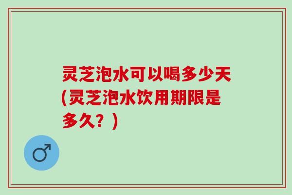 灵芝泡水可以喝多少天(灵芝泡水饮用期限是多久？)