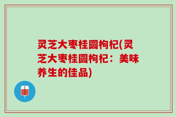 灵芝大枣桂圆枸杞(灵芝大枣桂圆枸杞：美味养生的佳品)