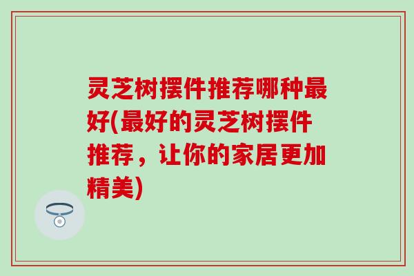 灵芝树摆件推荐哪种最好(最好的灵芝树摆件推荐，让你的家居更加精美)