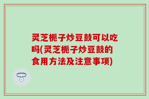 灵芝栀子炒豆鼓可以吃吗(灵芝栀子炒豆鼓的食用方法及注意事项)