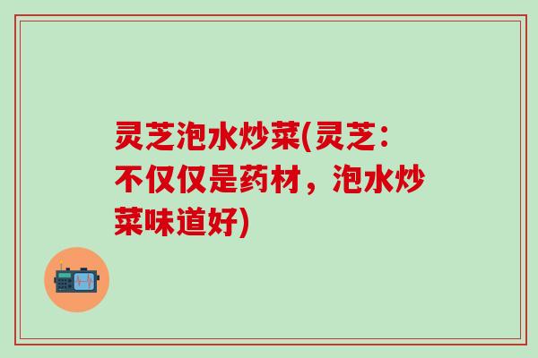 灵芝泡水炒菜(灵芝：不仅仅是药材，泡水炒菜味道好)