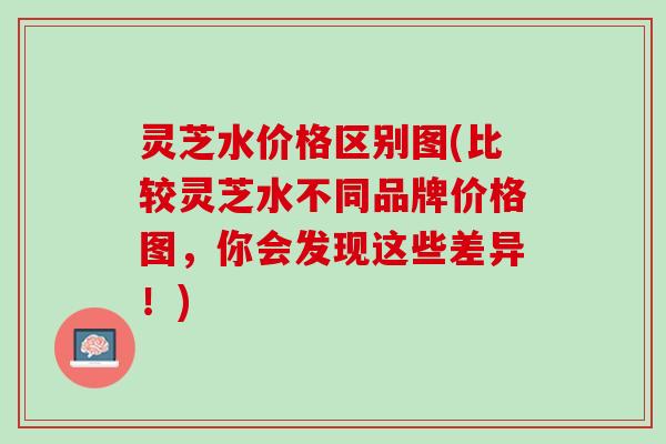 灵芝水价格区别图(比较灵芝水不同品牌价格图，你会发现这些差异！)
