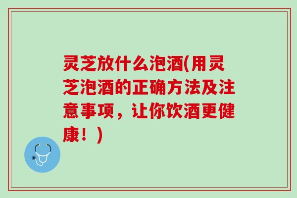 灵芝放什么泡酒(用灵芝泡酒的正确方法及注意事项，让你饮酒更健康！)