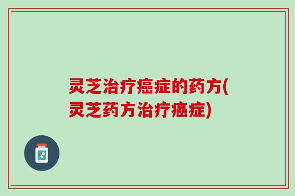 灵芝治疗癌症的药方(灵芝药方治疗癌症)