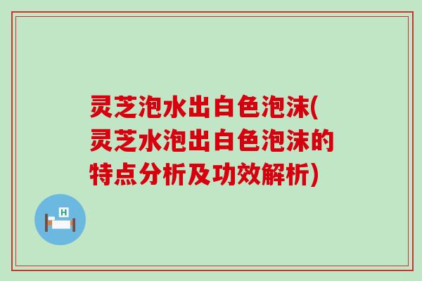 灵芝泡水出白色泡沫(灵芝水泡出白色泡沫的特点分析及功效解析)