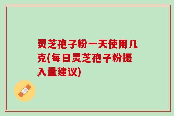 灵芝孢子粉一天使用几克(每日灵芝孢子粉摄入量建议)