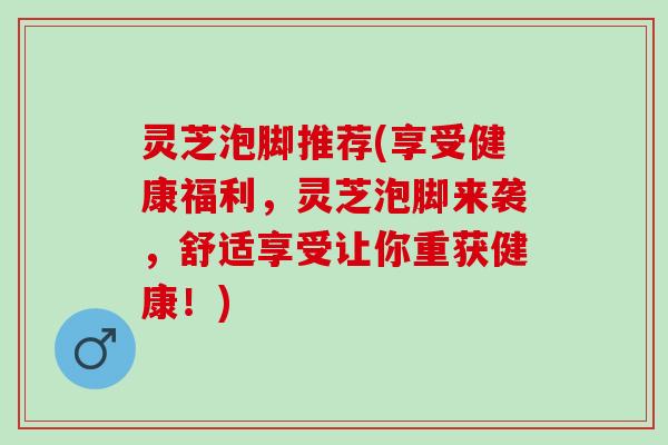 灵芝泡脚推荐(享受健康福利，灵芝泡脚来袭，舒适享受让你重获健康！)