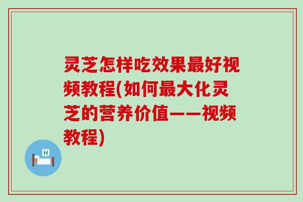 灵芝怎样吃效果最好视频教程(如何最大化灵芝的营养价值——视频教程)