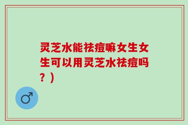 灵芝水能祛痘嘛女生女生可以用灵芝水祛痘吗？)