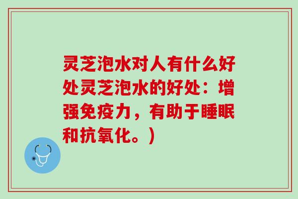 灵芝泡水对人有什么好处灵芝泡水的好处：增强免疫力，有助于睡眠和抗氧化。)