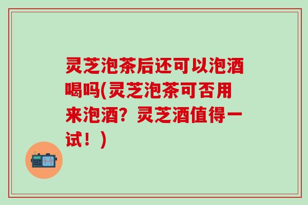 灵芝泡茶后还可以泡酒喝吗(灵芝泡茶可否用来泡酒？灵芝酒值得一试！)