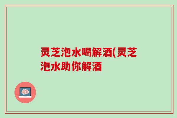 灵芝泡水喝解酒(灵芝泡水助你解酒