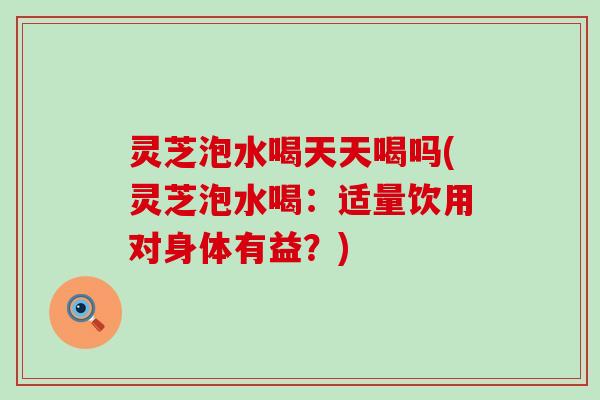 灵芝泡水喝天天喝吗(灵芝泡水喝：适量饮用对身体有益？)