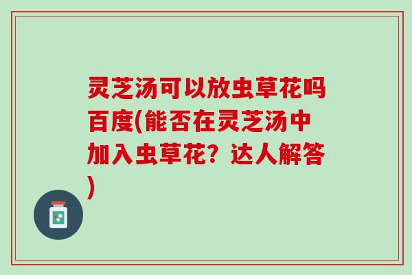 灵芝汤可以放虫草花吗百度(能否在灵芝汤中加入虫草花？达人解答)