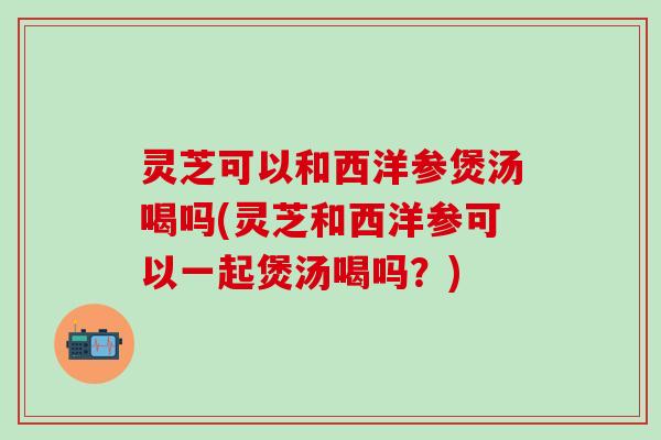 灵芝可以和西洋参煲汤喝吗(灵芝和西洋参可以一起煲汤喝吗？)