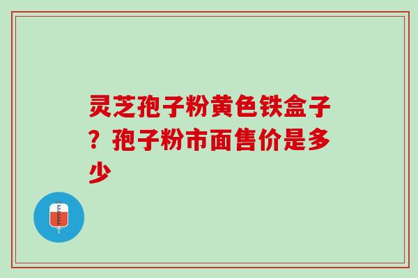 灵芝孢子粉黄色铁盒子？孢子粉市面售价是多少