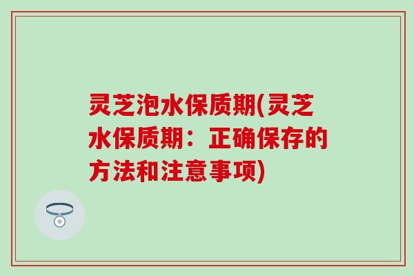灵芝泡水保质期(灵芝水保质期：正确保存的方法和注意事项)