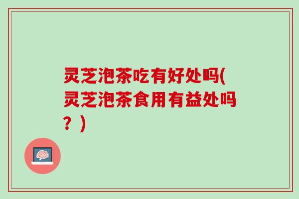 灵芝泡茶吃有好处吗(灵芝泡茶食用有益处吗？)