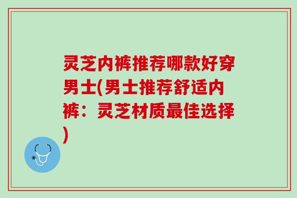 灵芝内裤推荐哪款好穿男士(男士推荐舒适内裤：灵芝材质最佳选择)