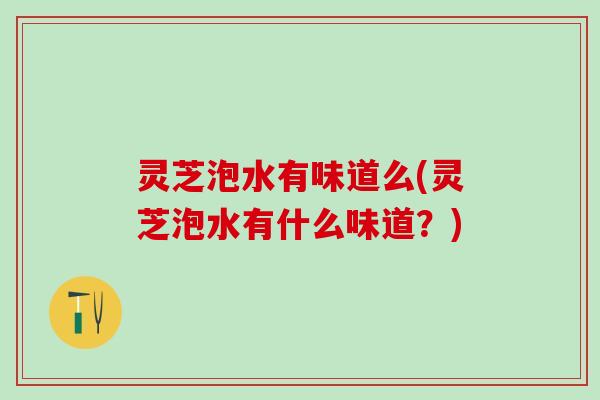 灵芝泡水有味道么(灵芝泡水有什么味道？)