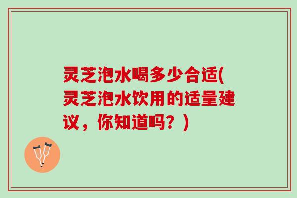 灵芝泡水喝多少合适(灵芝泡水饮用的适量建议，你知道吗？)