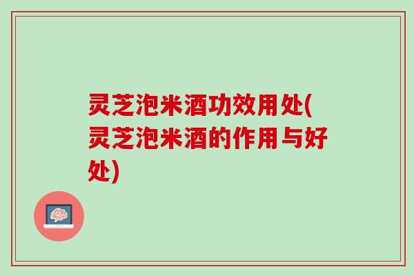 灵芝泡米酒功效用处(灵芝泡米酒的作用与好处)