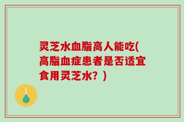 灵芝水血脂高人能吃(高脂血症患者是否适宜食用灵芝水？)