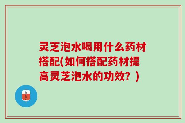 灵芝泡水喝用什么药材搭配(如何搭配药材提高灵芝泡水的功效？)