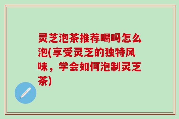 灵芝泡茶推荐喝吗怎么泡(享受灵芝的独特风味，学会如何泡制灵芝茶)