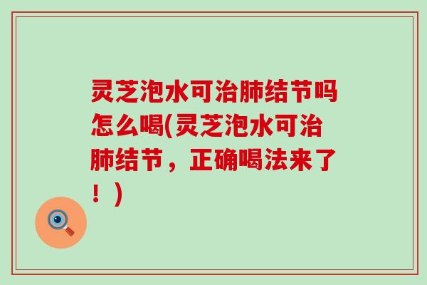 灵芝泡水可治肺结节吗怎么喝(灵芝泡水可治肺结节，正确喝法来了！)