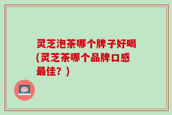 灵芝泡茶哪个牌子好喝(灵芝茶哪个品牌口感最佳？)