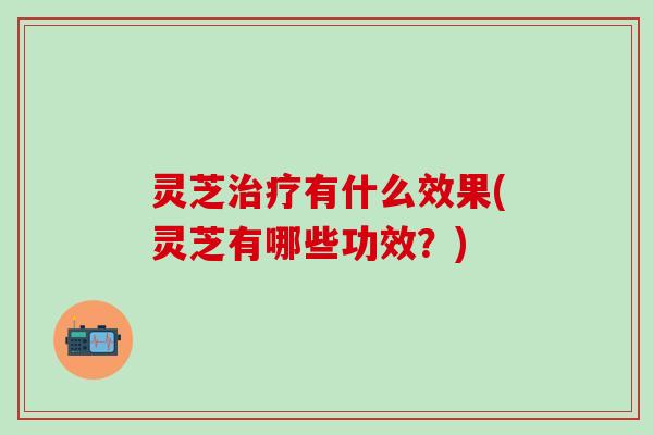 灵芝治疗有什么效果(灵芝有哪些功效？)