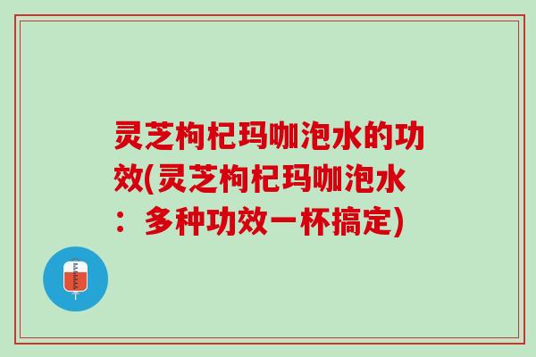 灵芝枸杞玛咖泡水的功效(灵芝枸杞玛咖泡水：多种功效一杯搞定)