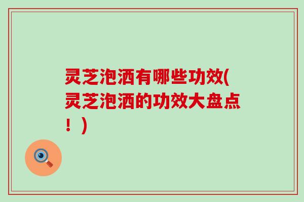 灵芝泡洒有哪些功效(灵芝泡洒的功效大盘点！)