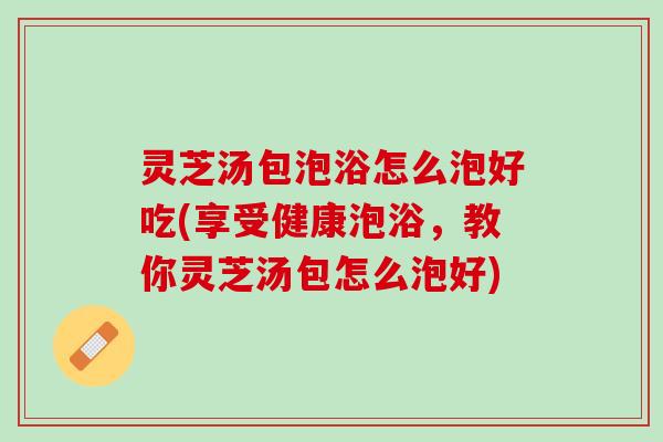 灵芝汤包泡浴怎么泡好吃(享受健康泡浴，教你灵芝汤包怎么泡好)