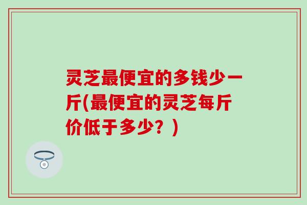 灵芝最便宜的多钱少一斤(最便宜的灵芝每斤价低于多少？)