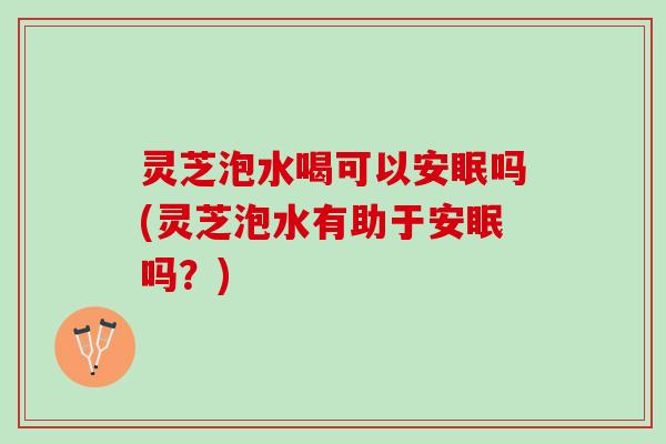 灵芝泡水喝可以安眠吗(灵芝泡水有助于安眠吗？)